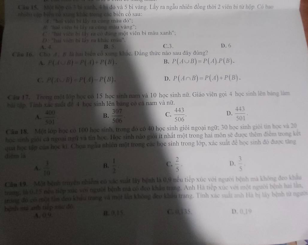 Cău 15. Một hộp có 3 bị xanh, 4 bì đỏ và 5 bị vàng. Lấy ra ngẫu nhiên đồng thời 2 viên bị từ hộp. Có bao
nhiều cập biên có xung khắc trong các biến cố sau:
4 : "hai viên bị lây ra cùng màu đó';
B: "hai viên bị lây ra cũng màu vàng";
C* : ''hai viên bị lây ra có đùng một viên bi màu xanh'';
D : "hai viên bị lây ra khác màu'.
A. 4. B. 5. C.3. D. 6
Cầu 16. Cho A. B là hai biên cổ xung khắc. Đẳng thức nào sau đây đúng?
A. P(A∪ B)=P(A)+P(B). B. P(A∪ B)=P(A).P(B).
D.
C. P(A∪ B)=P(A)-P(B). P(A∩ B)=P(A)+P(B).
Câu 17. Trong một lớp học có 15 học sinh nam và 10 học sinh nữ. Giáo viên gọi 4 học sinh lên bảng làm
bài tập. Tính xác suất đề 4 học sinh lên bảng có cả nam và nữ.
A.  400/501   307/506 .  443/506 .  443/501 .
B.
C.
D.
Câu 18. Một lớp học có 100 học sinh, trong đó có 40 học sinh giỏi ngoại ngữ; 30 học sinh giới tin học và 20
học sinh giới cá ngoại ngữ và tin học. Học sinh nào giới ít nhất một trong hai môn sẽ được thêm điểm trong kết
qua học tập của học ki. Chọn ngâu nhiên một trong các học sinh trong lớp, xác suất để học sinh đó được tăng
diēm lù
C.
A.  3/10   1/2   2/5 . D.  3/5 .
B.
Cầu 19.  . Mội bệnh truyền nhiểm có xác suất lây bệnh là 0,9 nều tiếp xúc với người bệnh mà không đeo khẩu
trang; là 0.15 néu tiếp xức với người bệnh mú có đeo khẩu trang. Anh Hà tiếp xúc với một người bệnh hai lần,
trong đó có một lân đeo khẩu trang và một lần không đeo khẩu trang. Tính xác suất anh Hà bị lấy bệnh từ người
bệnh mà anh tiếp xãu đó
A. 0,9. B. 0,15 C. 0,135. D. 0,19