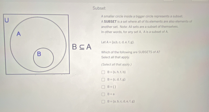 Subset
A smaller circle inside a bigger circle represents a subset.
U
A SUBSET is a set where all of its elements are also elements of
another set. Note: All sets are a subset of themselves.
A
In other words, for any set A, A is a subset of A.
Let A= a,b,c,d,e,f,g.
B⊂eq A
B
Which of the following are SUBSETS of A?
Select all that apply.
(Select all that apply.)
B= s,h,t,b
B= c,d,f,g
B= 
B=a
B= a,b,c,d,e,f,g