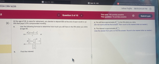 8.5 Qula t - 1N Qquerstas corment ans los fhart I ss. Liet the son
1024 CRN 1623/5 Julissa Trujillo 08/07/24 6:47 PM
5 Question 3 of 10 This question: 10 point(s) possible This quiz: 100 point(s) possble Submit quie
At the age of 29, to save for retirement, you decide to deposit $50 at the and of each month in an
IRA that pays 5.5% compounded monthly a. You will have approximatery^3□ n the IPA when you retre.
a Ulse the following formula to determine how much you will have in the IA when you retire b. The interest is aponssinatelly (De not round unil the final anewer. Then round to the nearsst dollar as needed.)
□ 
at age 65. (Use the answer from part a to find this answer. Round to the nearest doter as needed
A=frac P[(1+r)^2-1]r
A=frac p[(1+ e/n )^m-1]( e/n )
b. Find the interes.