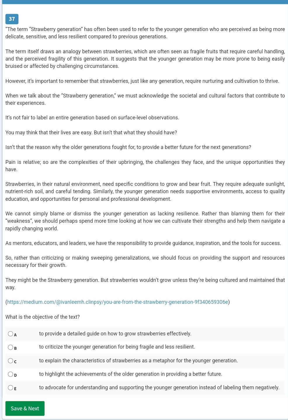 37
“The term “Strawberry generation” has often been used to refer to the younger generation who are perceived as being more
delicate, sensitive, and less resilient compared to previous generations.
The term itself draws an analogy between strawberries, which are often seen as fragile fruits that require careful handling,
and the perceived fragility of this generation. It suggests that the younger generation may be more prone to being easily
bruised or affected by challenging circumstances.
However, it’s important to remember that strawberries, just like any generation, require nurturing and cultivation to thrive.
When we talk about the “Strawberry generation,” we must acknowledge the societal and cultural factors that contribute to
their experiences.
Its not fair to label an entire generation based on surface-level observations.
You may think that their lives are easy. But isn't that what they should have?
Isn't that the reason why the older generations fought for, to provide a better future for the next generations?
Pain is relative; so are the complexities of their upbringing, the challenges they face, and the unique opportunities they
have.
Strawberries, in their natural environment, need specific conditions to grow and bear fruit. They require adequate sunlight,
nutrient-rich soil, and careful tending. Similarly, the younger generation needs supportive environments, access to quality
education, and opportunities for personal and professional development.
We cannot simply blame or dismiss the younger generation as lacking resilience. Rather than blaming them for their
“weakness”, we should perhaps spend more time looking at how we can cultivate their strengths and help them navigate a
rapidly changing world.
As mentors, educators, and leaders, we have the responsibility to provide guidance, inspiration, and the tools for success.
So, rather than criticizing or making sweeping generalizations, we should focus on providing the support and resources
necessary for their growth.
They might be the Strawberry generation. But strawberries wouldn't grow unless they're being cultured and maintained that
way.
(https://medium.com/@ivanleemh.clinpsy/you-are-from-the-strawberry-generation-9f340659306e)
What is the objective of the text?
)A to provide a detailed guide on how to grow strawberries effectively.
)B to criticize the younger generation for being fragile and less resilient.
)c to explain the characteristics of strawberries as a metaphor for the younger generation.
D to highlight the achievements of the older generation in providing a better future.
E to advocate for understanding and supporting the younger generation instead of labeling them negatively.
Save & Next