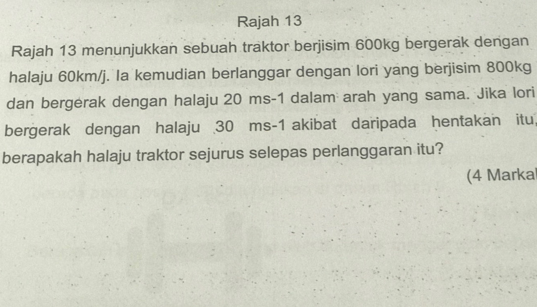 Rajah 13 
Rajah 13 menunjukkan sebuah traktor berjisim 600kg bergerak dengan 
halaju 60km/j. Ia kemudian berlanggar dengan lori yang berjisim 800kg
dan bergerak dengan halaju 20 ms-1 dalam arah yang sama. Jika lori 
bergerak dengan halaju 30 ms-1 akibat daripada hentakan itu, 
berapakah halaju traktor sejurus selepas perlanggaran itu? 
(4 Markal