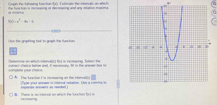 Graph the following function f(x). Estimate the intervals on which Ay a
the function is increasing or decreasing and any relative maxima
or minima. Q
f(x)=x^2-4x-5
Use the graphing tool to graph the function.
Determine on which interval(s) f(x) is increasing. Select the
correct choice below and, if necessary, fill in the answer box to
complete your choice.
A. The function f is increasing on the interval(s) □ . 
(Type your answer in interval notation. Use a comma to
separate answers as needed.)
B. There is no interval on which the function f(x) is
increasing.