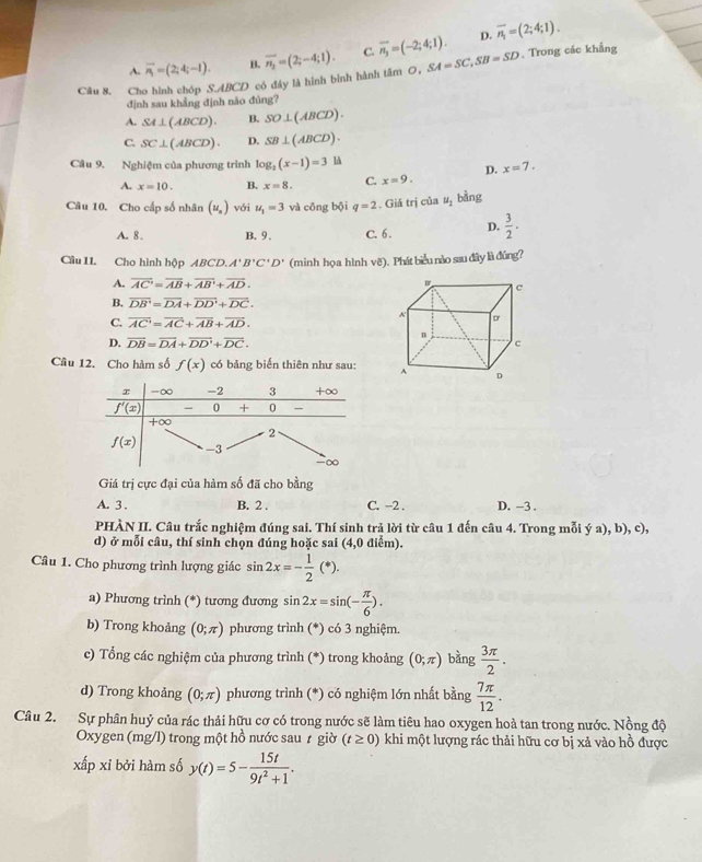 D. overline n_1=(2;4;1).
A. overline n_1=(2;4;-1). B.
Câu 8. Cho hình chóp S.ABCD có đây là hình bình hành tâm 0, overline n_2=(2;-4;1). C. overline n_3=(-2;4;1). SA=SC,SB=SD. Trong các khẳng
định sau khẳng định não đúng?
A. SA⊥ (ABCD). B. SO⊥ (ABCD).
C. SC⊥ (ABCD). D. SB⊥ (ABCD).
Câu 9. Nghiệm của phương trình log _2(x-1)=3 là
D. x=7.
A. x=10. B. x=8. C. x=9.
Câu 10. Cho cấp số nhân (u_n) với u_1=3 và cōng bội q=2. Giá n của u_1 bàng
A. 8. B.9 . C. 6 . D.  3/2 .
Cầu II. Cho hình hộp ABCD. A'B'C'D' (minh họa hình vẽ). Phát biểu nào sau đây là đúng?
A. overline AC=overline AB+overline AB+overline AD.
B. overline DB'=overline DA+overline DD'+overline DC.
C. overline AC=overline AC+overline AB+overline AD.
D. overline DB=overline DA+overline DD'+overline DC.
Câu 12. Cho hàm số f(x) có bảng biến thiên như sau: 
Giá trị cực đại của hàm số đã cho bằng
A. 3 . B. 2 . C. −2 . D. -3 .
PHÀN II. Câu trắc nghiệm đúng sai. Thí sinh trả lời từ câu 1 đến câu 4. Trong mỗi ý a), b), c),
d) ở mỗi câu, thí sinh chọn đúng hoặc sai (4,0 điểm).
Câu 1. Cho phương trình lượng giác sin 2x=- 1/2 (*).
a) Phương trình (*) tương đương sin 2x=sin (- π /6 ).
b) Trong khoảng (0;π ) phương trình (*) có 3 nghiệm.
c) Tổng các nghiệm của phương trình (*) trong khoảng (0;π ) bàng  3π /2 .
d) Trong khoảng (0;π ) phương trình (*) có nghiệm lớn nhất bằng  7π /12 .
Câu 2. Sự phân huỷ của rác thải hữu cơ có trong nước sẽ làm tiêu hao oxygen hoà tan trong nước. Nồng độ
Oxygen (mg/l) trong một hồ nước sau ≠ giờ (t≥ 0) khi một lượng rác thải hữu cơ bị xả vào hồ được
xấp xỉ bởi hàm số y(t)=5- 15t/9t^2+1 .