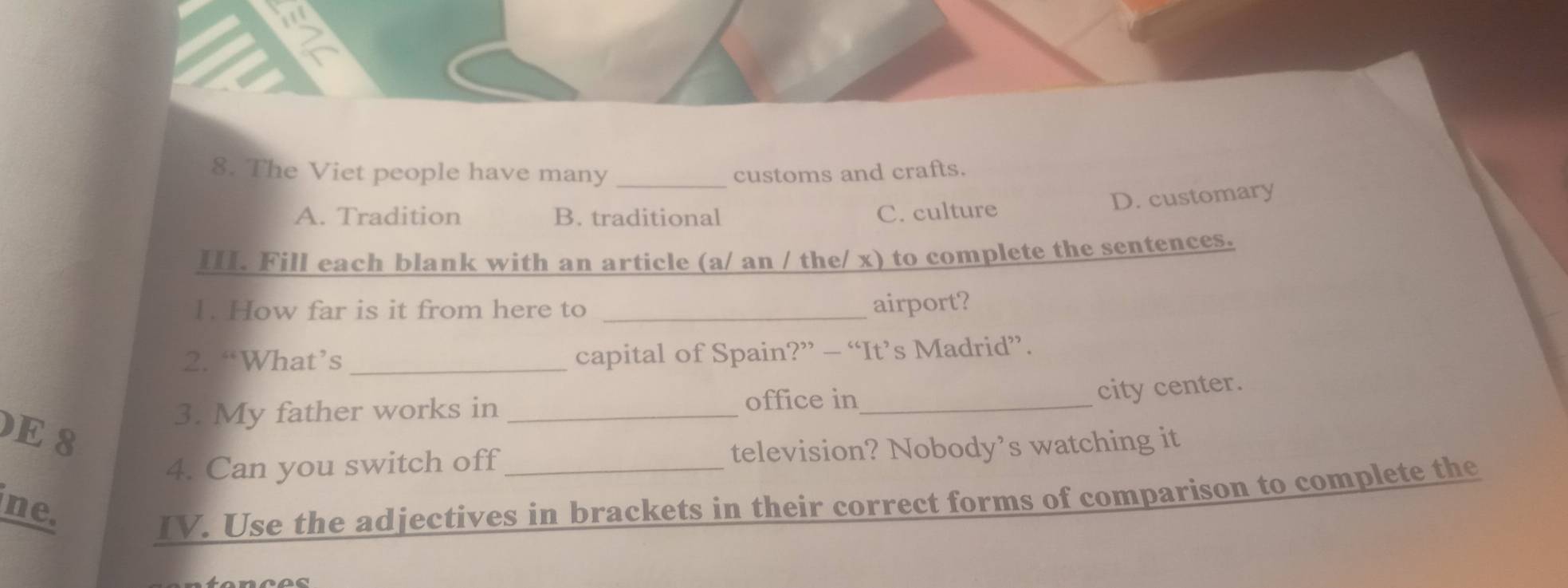 The Viet people have many _customs and crafts.
D. customary
A. Tradition B. traditional C. culture
III. Fill each blank with an article (a/ an / the/ x) to complete the sentences.
1. How far is it from here to_
airport?
2. “What’s _capital of Spain?” — “It’s Madrid”.
city center.
3. My father works in_
office in_
E 8
4. Can you switch off television? Nobody’s watching it
ne.
IV. Use the adjectives in brackets in their correct forms of comparison to complete the