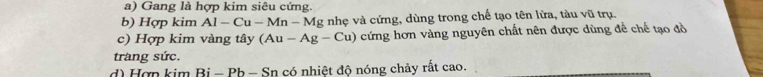 Gang là hợp kim siêu cứng. 
b) Hợp kim Al-Cu-Mn-N Mg nhẹ và cứng, dùng trong chế tạo tên lửa, tàu vũ trụ. 
c) Hợp kim vàng tây (Au-Ag-Cu) cứng hơn vàng nguyên chất nên được dùng đề chế tạo đồ 
trang sức. 
d) Hợn kim Bị - Pb - Sn có nhiệt độ nóng chảy rất cao.