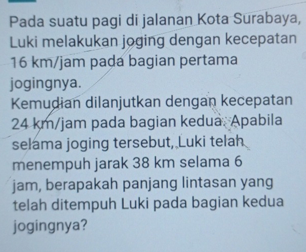 Pada suatu pagi di jalanan Kota Surabaya, 
Luki melakukan joging dengan kecepatan
16 km/jam paḍa bagian pertama 
jogingnya. 
Kemudian dilanjutkan dengan kecepatan
24 km/jam pada bagian kedua. Apabila 
selama joging tersebut, Luki telah 
menempuh jarak 38 km selama 6
jam, berapakah panjang lintasan yang 
telah ditempuh Luki pada bagian kedua 
jogingnya?