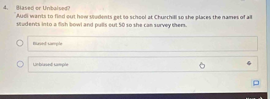 Biased or Unbaised?
Audi wants to find out how students get to school at Churchill so she places the names of all
students into a fish bowl and pulls out 50 so she can survey them.
Blased sample
Unbiased sample
G