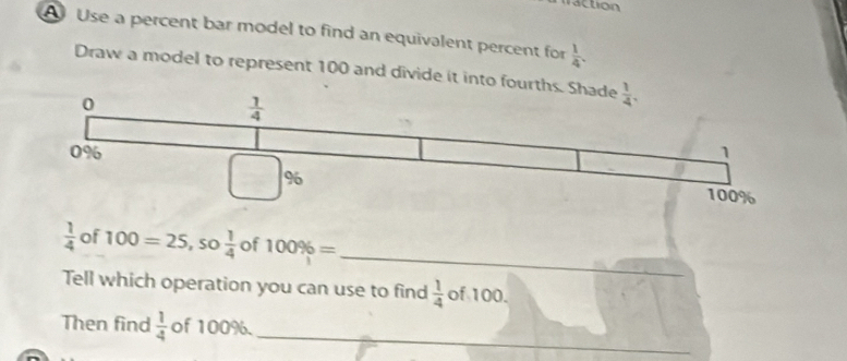 raction
A Use a percent bar model to find an equivalent percent for  1/4 .
Draw a model to represent 100 and divide it into fo
_
 1/4  of 100=25, _ = 0 1/4  of 100% =
Tell which operation you can use to find  1/4  of 100.
_
Then find  1/4  of 100%.