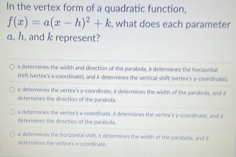 In the vertex form of a quadratic function,
f(x)=a(x-h)^2+k , what does each parameter
α, h, and k represent?
a determines the width and direction of the parabola, 4 determines the horizontal
shift (vertex's x-coordinate), and k determines the vertical shift (vertex's y-coordinate).
α determines the vertex's y-coordinate, h determines the width of the parabola, and k
determines the direction of the parabola.
a determines the vertex's x-coordinate, / determines the vertex's y-coordinate, and k
determines the direction of the parabola.
α determines the horizontal shift, h determines the width of the parabola, and k
determines the vertex's x-coordinate.