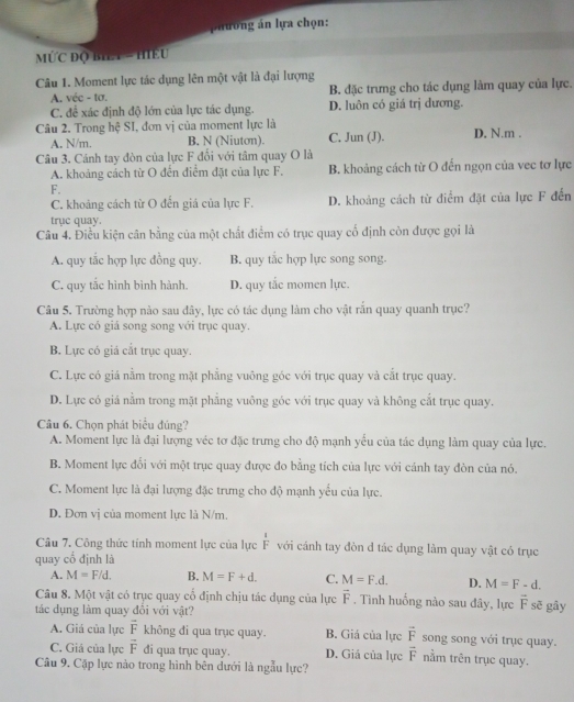 phương án lựa chọn:
MỨC ĐQ BILT = HIEU
Câu 1. Moment lực tác dụng lên một vật là đại lượng
A. véc - tơ. B. đặc trưng cho tác dụng làm quay của lực.
C. đề xác định độ lớn của lực tác dụng. D. luôn có giá trị dương.
Câu 2. Trong hệ SI, đơn vị của moment lực là D, N.m .
A. N/m. B. N (Niuton). C. Jun (J).
Câu 3. Cánh tay đòn của lực F đối với tâm quay O là
A. khoảng cách từ O đến điểm đặt của lực F. B. khoảng cách từ O đến ngọn của vec tơ lực
F.
C. khoảng cách từ O đến giá của lực F. D. khoảng cách từ điểm đặt của lực F đến
trục quay.
Câu 4. Điều kiện cân bằng của một chất điểm có trục quay cố định còn được gọi là
A. quy tắc hợp lực đồng quy. B. quy tắc hợp lực song song.
C. quy tắc hình bình hành. D. quy tắc momen lực.
Câu 5. Trường hợp nào sau đây, lực có tác dụng làm cho vật rắn quay quanh trục?
A. Lực có giá song song với trục quay.
B. Lực có giá cắt trục quay.
C. Lực có giá nằm trong mặt phẳng vuông góc với trục quay và cắt trục quay.
D. Lực có giá nằm trong mặt phẳng vuông góc với trục quay và không cắt trục quay.
Câu 6. Chọn phát biểu đúng?
A. Moment lực là đại lượng véc tơ đặc trưng cho độ mạnh yếu của tác dụng làm quay của lực.
B. Moment lực đối với một trục quay được đo bằng tích của lực với cánh tay đòn của nó.
C. Moment lực là đại lượng đặc trưng cho độ mạnh yểu của lực.
D. Đơn vị của moment lực là N/m.
Câu 7. Công thức tính moment lực của lực  1/F  với cánh tay đòn d tác dụng làm quay vật có trục
quay cổ định là
A. M=F/d. B. M=F+d. C. M=F.d. D. M=F-d.
Câu 8. Một vật có trục quay cố định chịu tác dụng của lực vector F. Tinh huống nào sau đây, lực vector F sẽ gây
tác dụng làm quay đổi với vật?
A. Giá của lực vector F không đi qua trục quay. B. Giá của lực vector F song song với trục quay.
C. Giả của lực vector F di qua trục quay. D. Giá của lực vector F nằm trên trục quay.
Câu 9. Cặp lực nào trong hình bên dưới là ngẫu lực?