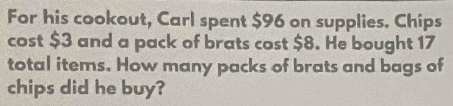 For his cookout, Carl spent $96 on supplies. Chips 
cost $3 and a pack of brats cost $8. He bought 17
total items. How many packs of brats and bags of 
chips did he buy?