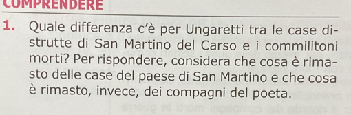 COMPRENDERE 
1. Quale differenza c'è per Ungaretti tra le case di- 
strutte di San Martino del Carso e i commilitoni 
morti? Per rispondere, considera che cosa è rima- 
sto delle case del paese di San Martino e che cosa 
è rimasto, invece, dei compagni del poeta.