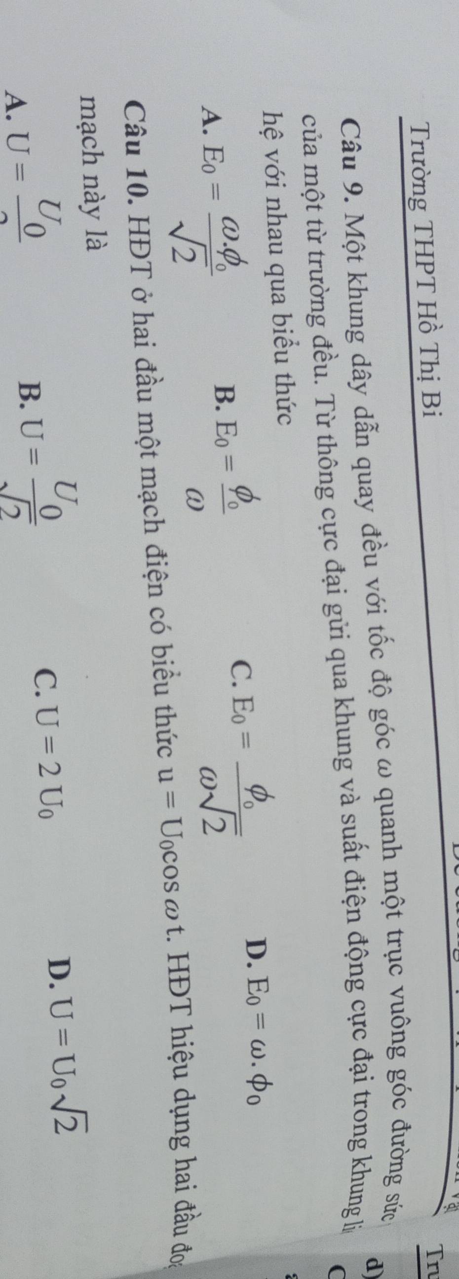 Trường THPT Hồ Thị Bi
Tru
d
Câu 9. Một khung dây dẫn quay đều với tốc độ góc ω quanh một trục vuông góc đường sức
của một từ trường đều. Từ thông cực đại gửi qua khung và suất điện động cực đại trong khung lý
(
hệ với nhau qua biểu thức
A. E_0=frac omega .phi _0sqrt(2)
B. E_0=frac phi _0omega 
C.
D. E_0=omega .phi _0
Câu 10. HĐT ở hai đầu một mạch điện có biểu thức u=U_0cos omega t. HĐT hiệu dụng hai đầu đoa
mạch này là
D. U=U_0sqrt(2)
A. U=frac U_02
B. U=frac U_0sqrt(2)
C. U=2U_0