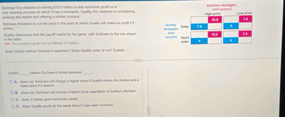 SoGreen Dry-cleaners is eaming $15.0 million a year economic profit on a
new cleaning process on which it has a monopoly. Quality Dry-cleaners is considering
entering the market and offering a similar process. 
SoGreen threatens to cut the price to the point at which Quality will make no profit if it 
enters
Quality determines that the payoff matrix for the game with SoGreen is the one shown 
in the table
*** The numbers given are in millions of dollars. 
Does Quality believe SoGreen's assertion? Does Quality enter or not? Explain.
Quality _believe SoGreen's threat because_
A. does not; SoGreen will charge a higher price if Quality enters the market and a
lower price if it doesn't
B. does not; SoGreen will charge a higher price regardless of Quality's decision
C. does; it makes good economic sense
D. does, Quality would do the same thing if roles were reversed