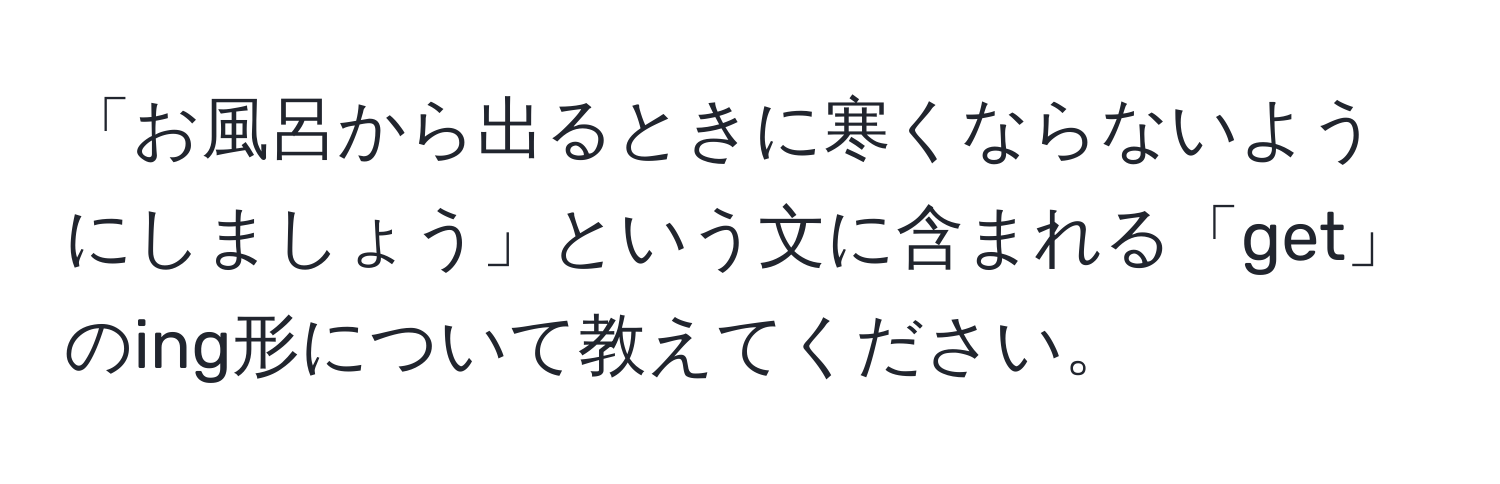 「お風呂から出るときに寒くならないようにしましょう」という文に含まれる「get」のing形について教えてください。