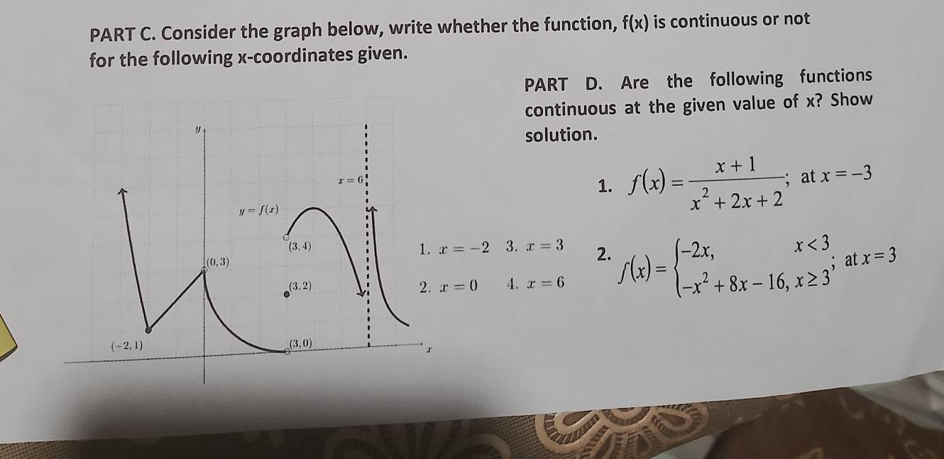 Consider the graph below, write whether the function, f(x) is continuous or not 
for the following x-coordinates given. 
PART D. Are the following functions 
continuous at the given value of x? Show 
solution.
x=6
1. f(x)= (x+1)/x^2+2x+2  at x=-3
y=f(x)
(3,4)
1. x=-2 3. x=3 2.
(0,3)
(3,2)
2. x=0 4. x=6 f(x)=beginarrayl -2x,x<3, -x^2+8x-16,x≥ 3endarray. at x=3
(-2,1)
(3,0)