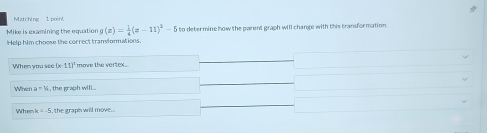 Matching 1 point 
Mike is examining the equation g(x)= 1/4 (x-11)^2-5 to deter mine how the parent graph will change with this transfor mation 
Help him choos the correct tramiurmations. 
When you see (x+11)^circ  move the vertex.. 
When a=16 , the graph wil... 
Wher k=-5 , the graph will move. .