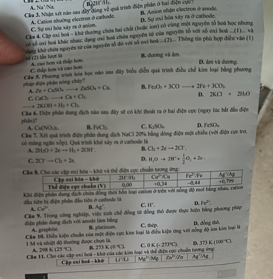 Gh m B22H /H₂.
A. Na*/Na.
Câu 3. Nhận xét nào sau đây đùng về quá trình điện phân ở hai điện cực.
A. Cation nhường electron ở cathode. B. Anion nhận electron ở anode.
C. Sự oxi hóa xảy ra ở anion. D. Sự oxi hóa xảy ra ở cathode.
Câu 4. Cặp oxi hoá - khử thường chứa hai chất (hoặc ion) có cùng một nguyên tố hoá học nhưng
có số oxi hoá khác nhau; dạng oxi hoá chứa nguyên tử của nguyên tố với số oxi hoá ...(1)... và
dạng khứ chứa nguyên tử của nguyên tố đó với số oxi hoá ...(2)... Thông tin phù hợp điền vào (1)
(2) lần lượt là
A. cao hơn và thấp hơn. B. dương và âm.
D. âm và dương.
C. thấp hơn và cao hơn.
Câu 5. Phương trình hóa học nào sau đây biểu diễn quá trình điều chế kim loại bằng phương
pháp điện phân nóng chây?
A. Zn+CuSO_4to ZnSO_4+Cu. B. Fe_2O_3+3COto 2Fe+3CO_2.
C. CaCl_2to Ca+Cl_2.
D. 2KCl+2H_2O
2KOH+H_2+Cl_2.
Câu 6. Điện phân dung địch nào sau đây sẽ có khí thoát ra ở hai điện cực (ngay lúc bắt đầu điện
phân)?
A. Cu(NO_3)_2. B. FeCl_2. C. K_2SO_4. D. FeSO_4.
Câu 7. Xết quả trình điện phân dung dịch NaCl 20% bằng dòng điện một chiều (với điện cực trơ,
có màng ngân xốp). Quá trình khử xày ra ở cathode là
A. 2H_2O+2eto H_2+2OH^-.
B. Cl_2+2eto 2Cl^-.
C. 2Cl^-to Cl_2+2e.
D. H_3Oto 2H^++ 1/2 O_2+2e·

Khi điện phân dung dịch chứa đồng thời bốn loại cation 
đầu tiên bị điện phân đầu tiên ở cathodc là
C.
A. Cu^(2+). B. Ag^+· H°. D. Fe^(2+).
Cầu 9. Trong công nghiệp, việc tinh chế đồng từ đồng thô được thực hiện bằng phương pháp
điện phân dung dịch với anode làm bằng
A. graphite. B. platinum. C. thép. D. đồng thô.
Câu 10. Điều kiện chuẩn của một điện cực kim loại là điều kiện ứng với nồng độ ion kim loại là
1 M và nhiệt độ thường được chọn là.
A. 298K(25°C). B. 273K(0°C). C. 0K(-273°C). D. 373K(100°C).
Cầu 11. Cho các cập oxi hoá - khử của các kim loại và thể điện cực chuẩn tương ứng:
Cặp oxi hoá - khử 1i^+/1 Mg^(2+)/ Mg Zn^(2+)/Zn Ag^+/Ag