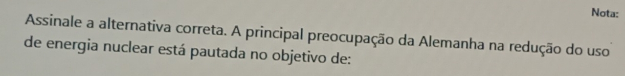 Nota: 
Assinale a alternativa correta. A principal preocupação da Alemanha na redução do uso 
de energia nuclear está pautada no objetivo de: