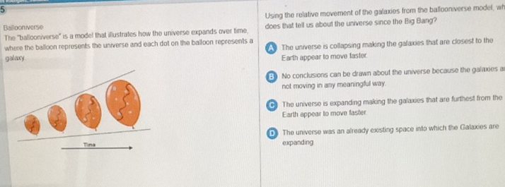 Using the relative movement of the galaxies from the ballooniverse model, wh
Ballooniverse does that tell us about the universe since the Big Bang?
The 'ballooniverse' is a model that illustrates how the universe expands over time,
where the balloon represents the universe and each dot on the balloon represents a
galaxy The universe is collapsing making the galaxies that are closest to the
Earth appear to move faster.
B No conclusions can be drawn about the universe because the galaxies a
not moving in any meaningful way.
+ The universe is expanding making the galaxies that are furthest from the
Earth appear to move faster
The universe was an already existing space into which the Galaxies are
Tioa expanding