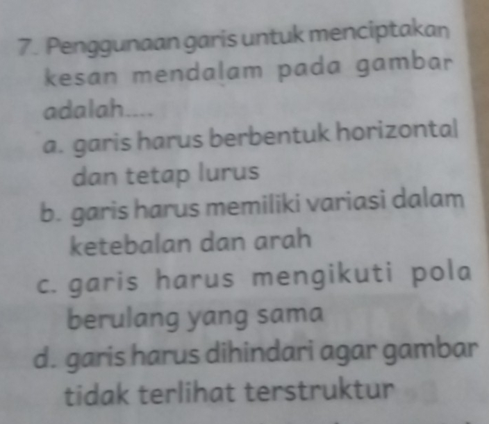 Penggunaan garis untuk menciptakan
kesan mendalam pada gambar
adalah....
a. garis harus berbentuk horizonta|
dan tetap lurus
b. garis harus memiliki variasi dalam
ketebalan dan arah
c. garis harus mengikuti pola
berulang yang sama
d. garis harus dihindari agar gambar
tidak terlihat terstruktur