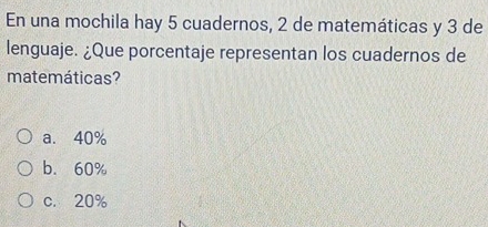 En una mochila hay 5 cuadernos, 2 de matemáticas y 3 de
lenguaje. ¿Que porcentaje representan los cuadernos de
matemáticas?
a. 40%
b. 60%
c. 20%