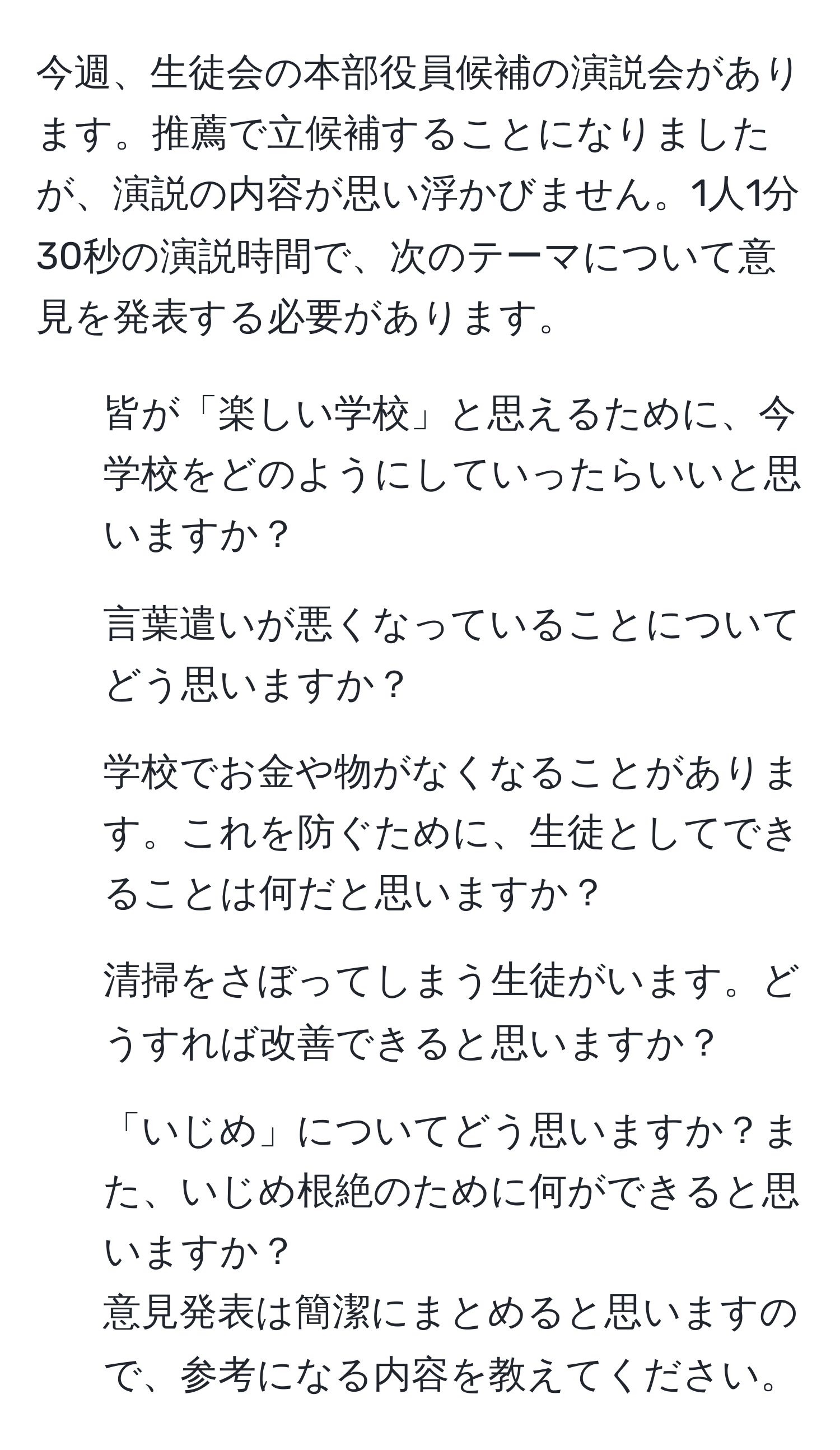 今週、生徒会の本部役員候補の演説会があります。推薦で立候補することになりましたが、演説の内容が思い浮かびません。1人1分30秒の演説時間で、次のテーマについて意見を発表する必要があります。  
1. 皆が「楽しい学校」と思えるために、今学校をどのようにしていったらいいと思いますか？  
2. 言葉遣いが悪くなっていることについてどう思いますか？  
3. 学校でお金や物がなくなることがあります。これを防ぐために、生徒としてできることは何だと思いますか？  
4. 清掃をさぼってしまう生徒がいます。どうすれば改善できると思いますか？  
5. 「いじめ」についてどう思いますか？また、いじめ根絶のために何ができると思いますか？  
意見発表は簡潔にまとめると思いますので、参考になる内容を教えてください。