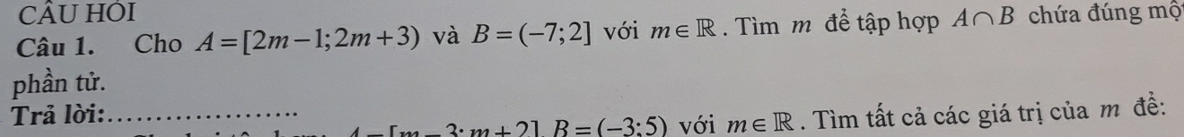 CÂU HÔI 
Câu 1. Cho A=[2m-1;2m+3) và B=(-7;2] với m∈ R. Tìm m để tập hợp A∩ B chứa đúng mộ 
phần tử. 
Trả lời: _. Tìm tất cả các giá trị của m đề:
3· m+21B=(-3:5) với m∈ R