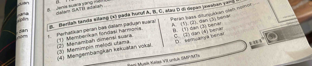 duan B. 1
mana 8. Jenis suara yang men 0
siplin dalam SATB adalah ....
B. Berilah tanda silang (x) pada huruf A, B, C, atau D di depan jawaban yang
(1) Memberikan fondasi harmonis. Peran bass ditunjukkan oleh nomor ...
B. (1) dan (3) benar
om 1. Perhatikan peran bas dalam paduan suara!

(2) Menambah dimensi suara. A. (1), (2), dan (3) benar
dan
C. (2) dan (4) benar
(4) Mengembangkan kekuatan vokal. D. semuanya benar
39
(3) Memimpin melodi utama.
Seni Musik Kelas VII untuk SMP/MTs