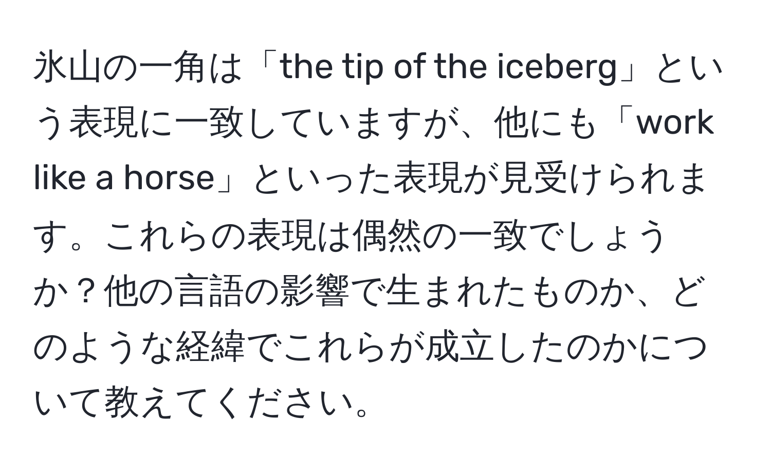 氷山の一角は「the tip of the iceberg」という表現に一致していますが、他にも「work like a horse」といった表現が見受けられます。これらの表現は偶然の一致でしょうか？他の言語の影響で生まれたものか、どのような経緯でこれらが成立したのかについて教えてください。