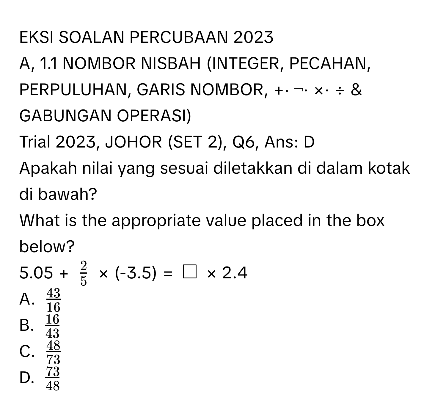 EKSI SOALAN PERCUBAAN 2023 
A, 1.1 NOMBOR NISBAH (INTEGER, PECAHAN, PERPULUHAN, GARIS NOMBOR, +⋅ ¬· ×· ÷ & GABUNGAN OPERASI) 
Trial 2023, JOHOR (SET 2), Q6, Ans: D 
Apakah nilai yang sesuai diletakkan di dalam kotak di bawah? 
What is the appropriate value placed in the box below? 
5.05 + $ 2/5 $ × (-3.5) = $□$ × 2.4 
A. $ 43/16 $
B. $ 16/43 $
C. $ 48/73 $
D. $ 73/48 $