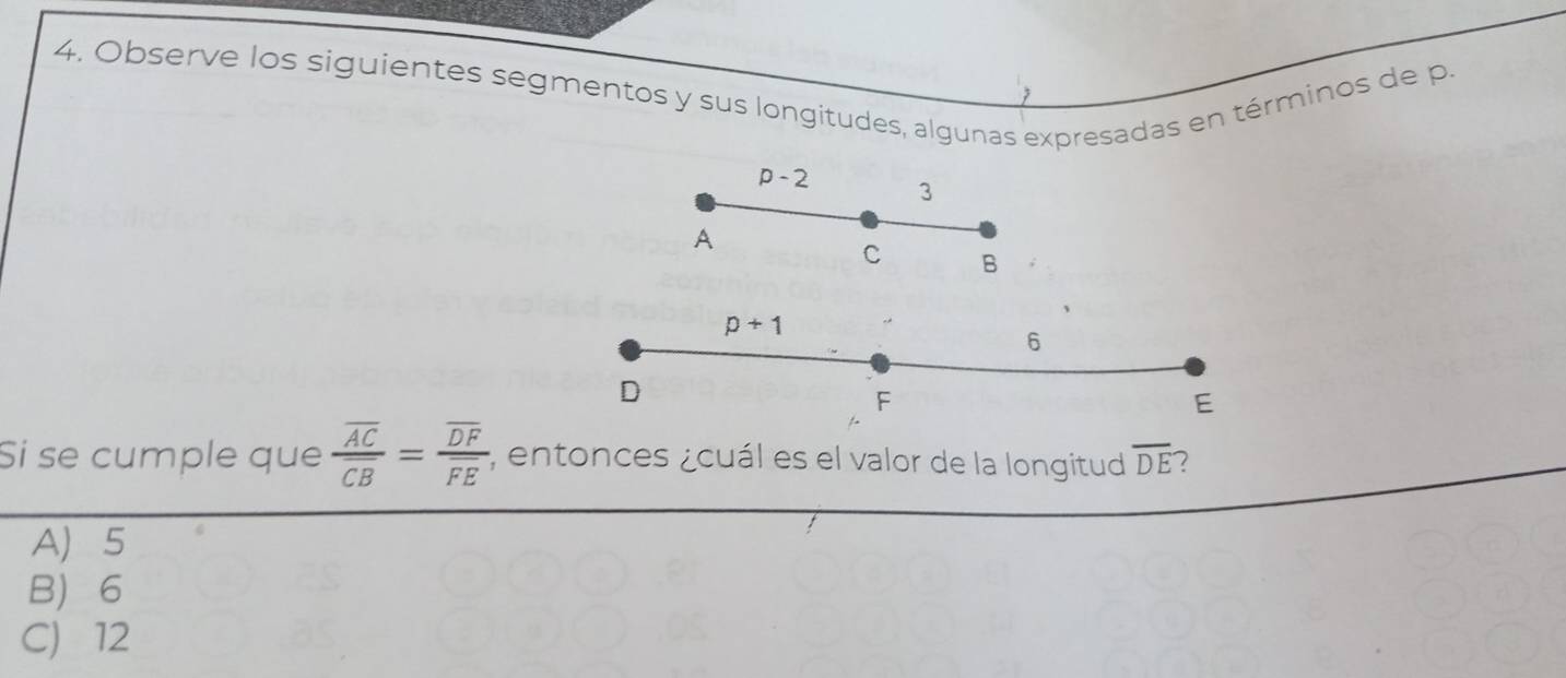 Observe los siguientes segmentos y sus longitudes, algunas expresadas en términos de p.
p-2 3
A
C B
p+1
6
D
F
E
Si se cumple que frac overline ACoverline CB=frac overline DFoverline FE; entonces ¿cuál es el valor de la longitud overline DE 7
A 5
B 6
C) 12