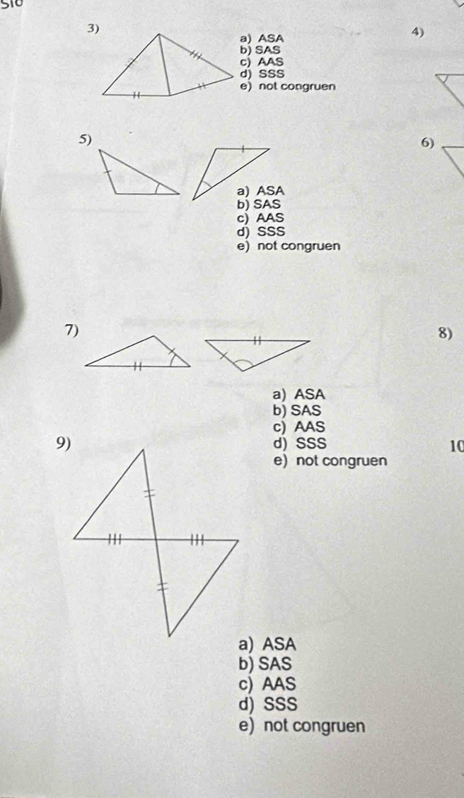 510
3)
a) ASA
4)
b) SAS
c) AAS
d) SSS
e)not congruen
5)
6)
c) AAS
d) SSS
e not congruen
7)
8)
a) ASA
b) SAS
c) AAS
d) SSS 10
e) not congruen
a) ASA
b) SAS
c) AAS
d) SSS
e) not congruen