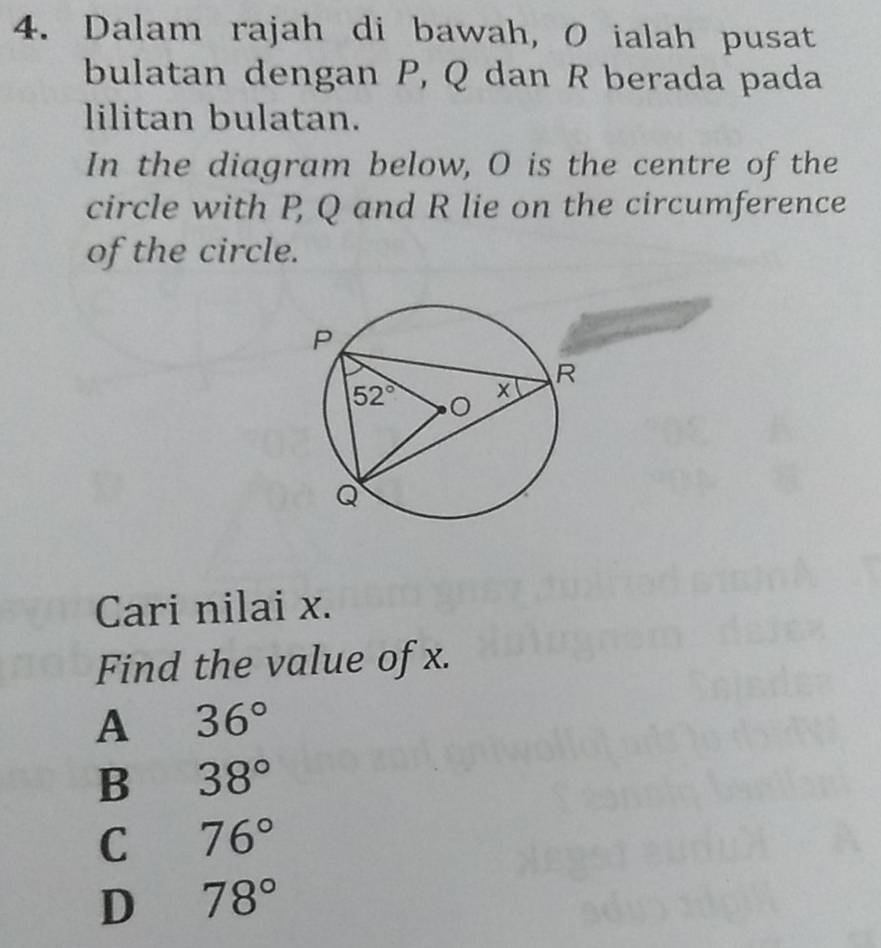 Dalam rajah di bawah, O ialah pusat
bulatan dengan P, Q dan R berada pada
lilitan bulatan.
In the diagram below, O is the centre of the
circle with P Q and R lie on the circumference
of the circle.
Cari nilai x.
Find the value of x.
A 36°
B 38°
C 76°
D 78°