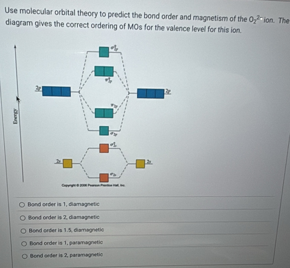 Use molecular orbital theory to predict the bond order and magnetism of the O_2^(2-) ion. The
diagram gives the correct ordering of MOs for the valence level for this ion.
Bond order is 1, diamagnetic
Bond order is 2, diamagnetic
Bond order is 1.5, diamagnetic
Bond order is 1, paramagnetic
Bond order is 2, paramagnetic