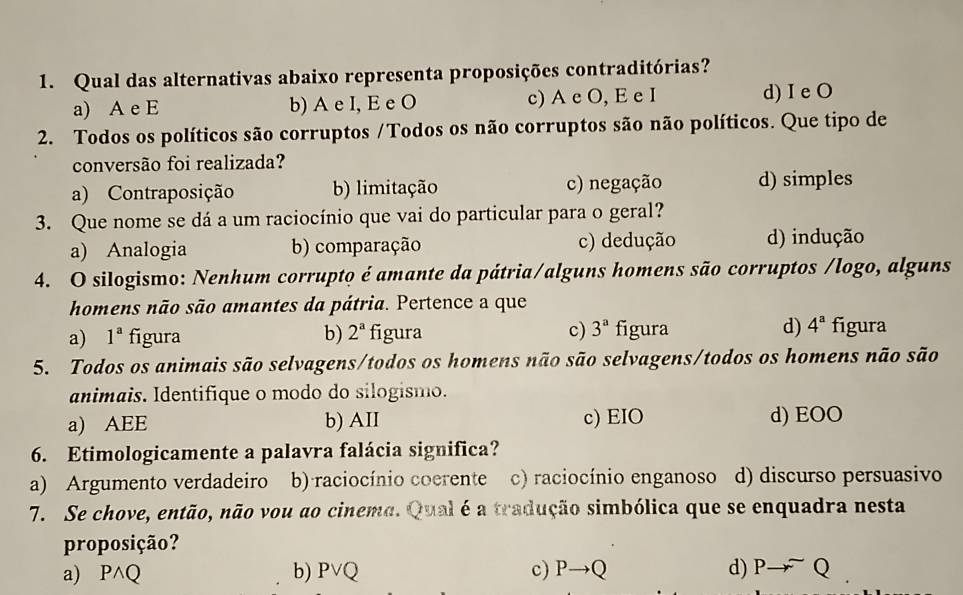 Qual das alternativas abaixo representa proposições contraditórias?
a) A e E b) A e I, E e O c) A e O, E e I d) I e O
2. Todos os políticos são corruptos /Todos os não corruptos são não políticos. Que tipo de
conversão foi realizada?
a) Contraposição b) limitação c) negação d) simples
3. Que nome se dá a um raciocínio que vai do particular para o geral?
a) Analogia b) comparação c) dedução d) indução
4. O silogismo: Nenhum corrupto é amante da pátria/alguns homens são corruptos /logo, alguns
homens não são amantes da pátria. Pertence a que
a) 1^a figura b) 2^a figura c) 3^a figura d) 4^a figura
5. Todos os animais são selvagens/todos os homens não são selvagens/todos os homens não são
animais. Identifique o modo do silogismo.
a) AEE b) AII c) EIO d) EOO
6. Etimologicamente a palavra falácia significa?
a) Argumento verdadeiro b) raciocínio coerente c) raciocínio enganoso d) discurso persuasivo
7. Se chove, então, não vou ao cinema. Qual é a tradução simbólica que se enquadra nesta
proposição?
a) P wedge Q b) I v Q c) Pto Q d) Pto Q