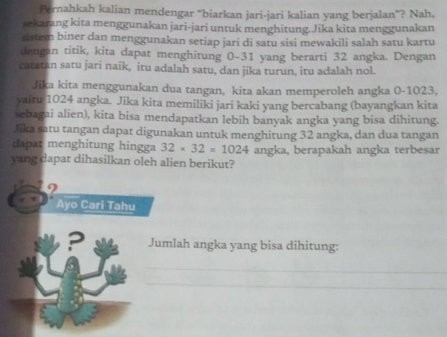 Pernahkah kalian mendengar “biarkan jari-jari kalian yang berjalan”? Nah, 
sekarang kita menggunakan jari-jari untuk menghitung.Jika kita menggunakan 
sistem biner dan menggunakan setiap jari di satu sisi mewakili salah satu kartu 
dengan titik, kita dapat menghitung 0-31 yang berarti 32 angka. Dengan 
catatan satu jari naik, itu adalah satu, dan jika turun, itu adalah nol. 
Jika kita menggunakan dua tangan, kita akan memperoleh angka 0-1023, 
yaitu 1024 angka. Jika kita memiliki jari kaki yang bercabang (bayangkan kita 
sebagai alien), kita bisa mendapatkan lebih banyak angka yang bisa dihitung. 
Jika satu tangan dapat digunakan untuk menghitung 32 angka, dan dua tangan 
dapat menghitung hingga 32* 32=1024 angka, berapakah angka terbesar 
yang dapat dihasilkan oleh alien berikut? 
2 
Ayo Cari Tahu 
? Jumlah angka yang bisa dihitung: 
_ 
_