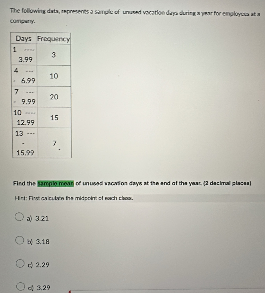 The following data, represents a sample of unused vacation days during a year for employees at a
company.
Find the sample mean of unused vacation days at the end of the year. (2 decimal places)
Hint: First calculate the midpoint of each class.
a) 3.21
b) 3.18
c) 2.29
d) 3.29