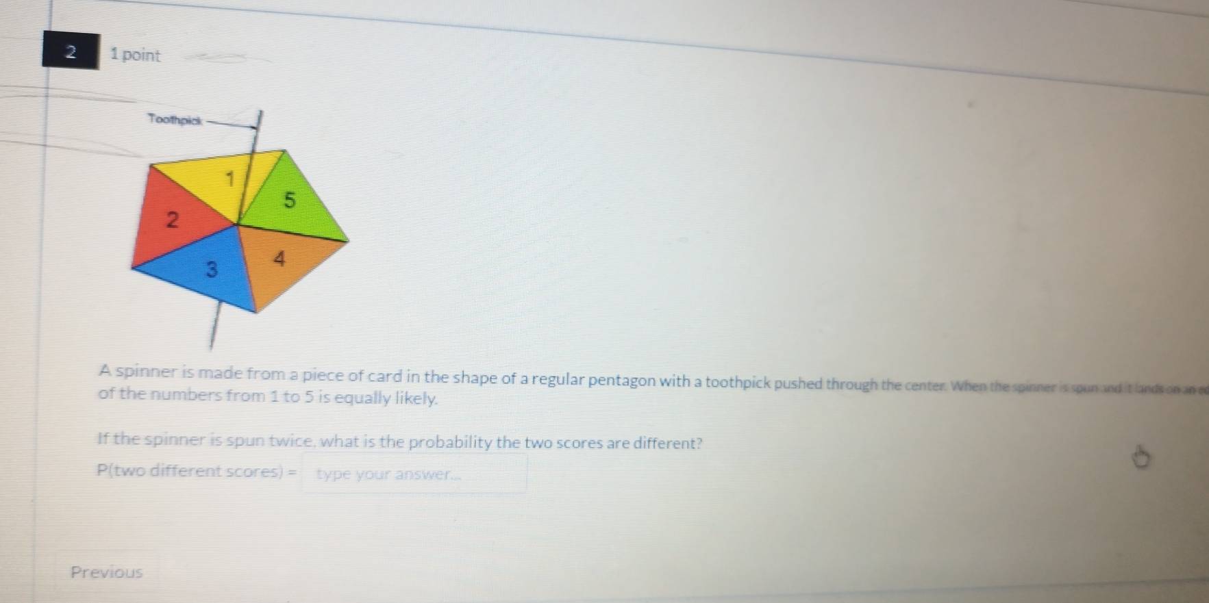 2 1 point 
A spinner is made from a piece of card in the shape of a regular pentagon with a toothpick pushed through the center. When the spinner is spun and it lands on an e 
of the numbers from 1 to 5 is equally likely. 
If the spinner is spun twice, what is the probability the two scores are different? 
P(two different scores) = type your answer... 
Previous