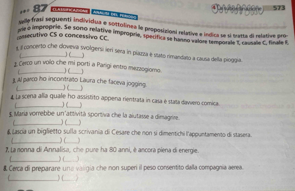 4 
.. 87 CLASSIFICAZIONE a subordinazione 573
ANALISI DEL PERIOdO 
Nelle frasi seguenti individua e sottolinea le proposizioni relative e indica se si tratta di relative pro 
prie o improprie. Se sono relative improprie, specifica se hanno valore temporale T, causale C, finale F 
consecutivo CS o concessivo CC. 
1, Il concerto che doveva svolgersi ieri sera in piazza è stato rimandato a causa della pioggia 
) ( ) 
2, Cerco un volo che mi porti a Parigi entro mezzogiorno. 
) ( 
3, Al parco ho incontrato Laura che faceva jogging. 
C_ ) (_ ) 
4. La scena alla quale ho assistito appena rientrata in casa è stata davvero comica. 
L_ ) (_ 
5. Maria vorrebbe un’attività sportiva che la aiutasse a dimagrire. 
_ ) (_ ) 
6, Lascia un biglietto sulla scrivania di Cesare che non si dimentichi l’appuntamento di stasera. 
_ ) (_ 
7. La nonna di Annalisa, che pure ha 80 anni, è ancora piena di energie. 
_) (_ 
8. Cerca di preparare una valigia che non superi il peso consentito dalla compagnia aerea. 
_) (_