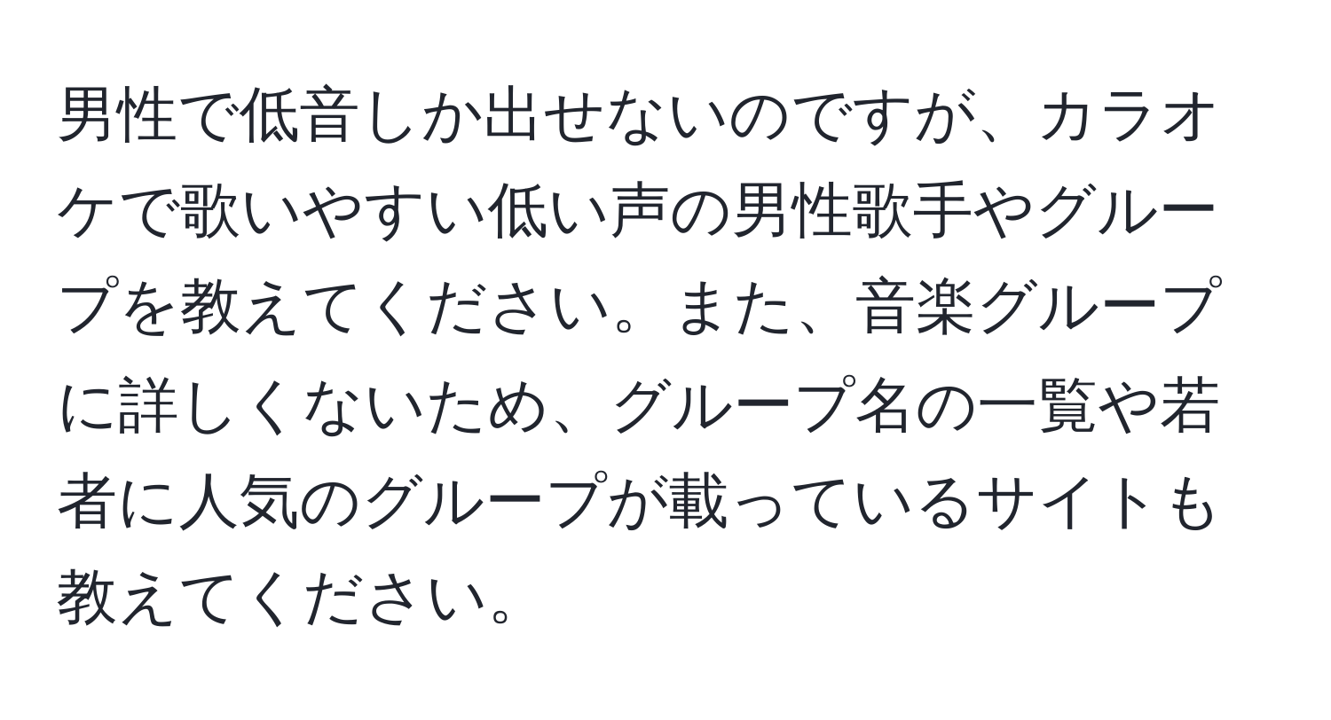 男性で低音しか出せないのですが、カラオケで歌いやすい低い声の男性歌手やグループを教えてください。また、音楽グループに詳しくないため、グループ名の一覧や若者に人気のグループが載っているサイトも教えてください。