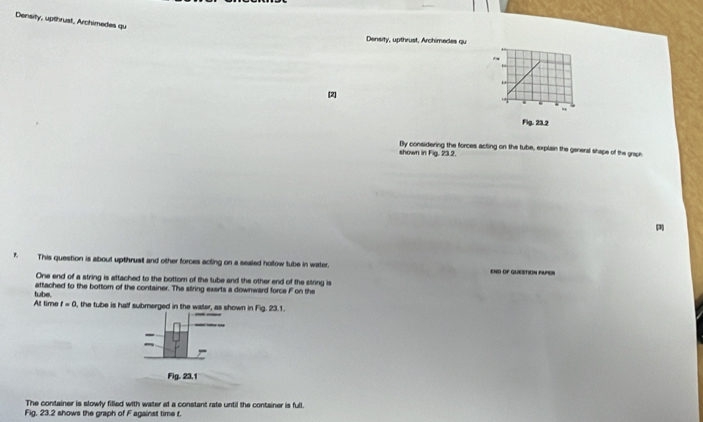 Density, upthrust, Archimedes qu 
Density, upthrust, Archimedes qu 
[2 
shown in Fig. 23.2. By considering the forces acting on the tube, explain the general shape of the graph 
(3) 
7. This question is about upthrust and other forces acting on a sealed hollow tube in water. END OF QUESTION RUPEN 
One end of a string is attached to the bottom of the tube and the other end of the string is 
attached to the bottom of the container. The stiring exarts a downward force F on the 
At time tube. t=0 , the tube is half submerged in the water, as shown in Fig. 23.1. 
Fig. 23.1 
The container is slowly filled with water at a constant rate until the container is full. 
Fig. 23.2 shows the graph of F against time t.