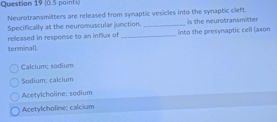 Neurotransmitters are released from synaptic vesicles into the synaptic cleft.
Specifically at the neuromuscular junction, _is the neurotransmitter
released in response to an influx of _into the presynaptic cell (axon
terminal).
Calcium; sodium
Sodium; calcium
Acetylcholine; sodium
Acetylcholine; calcium