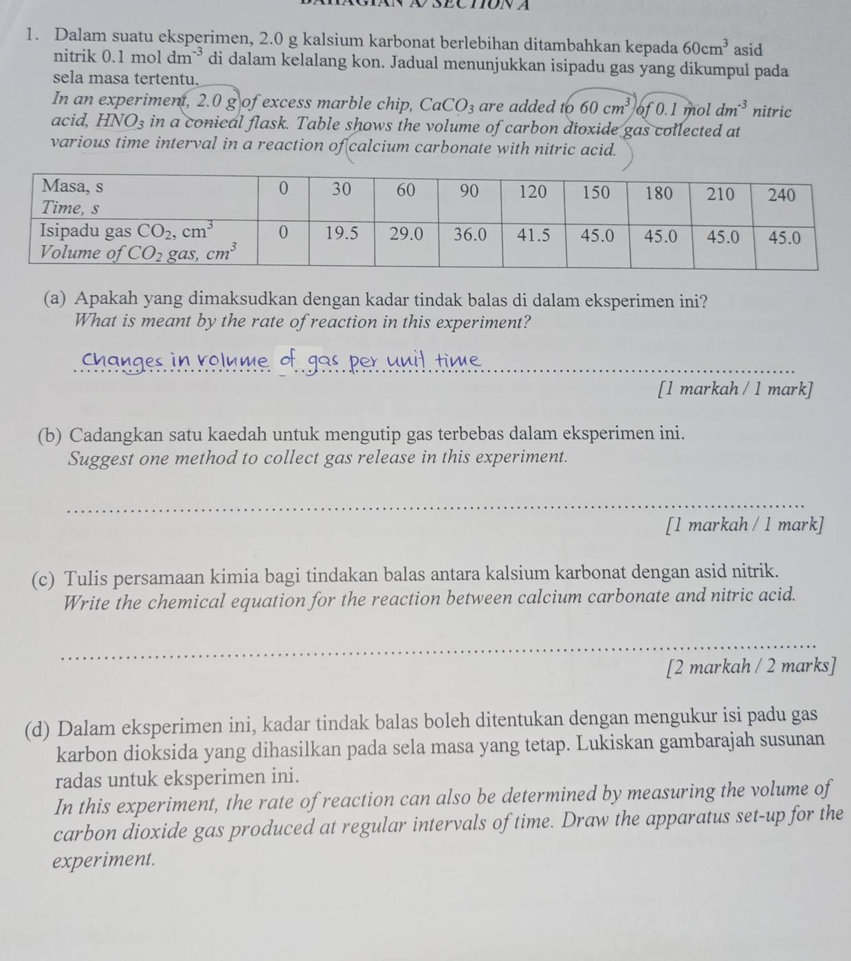 Dalam suatu eksperimen, 2.0 g kalsium karbonat berlebihan ditambahkan kepada 60cm^3 asid
nitrik 0.1 mol dm^(-3) di dalam kelalang kon. Jadual menunjukkan isipadu gas yang dikumpul pada
sela masa tertentu.
In an experiment, 2.0 g of excess marble chip, CaCO_3 are added to 60cm^3 of 0.1 mol dm^(-3) nitric
acid, HNO_3 in a conical flask. Table shows the volume of carbon dioxide gas collected at
various time interval in a reaction of calcium carbonate with nitric acid.
(a) Apakah yang dimaksudkan dengan kadar tindak balas di dalam eksperimen ini?
What is meant by the rate of reaction in this experiment?
Changes in rolume of gas per unil, time._
[1 markah / 1 mark]
(b) Cadangkan satu kaedah untuk mengutip gas terbebas dalam eksperimen ini.
Suggest one method to collect gas release in this experiment.
_
[1 markah / 1 mark]
(c) Tulis persamaan kimia bagi tindakan balas antara kalsium karbonat dengan asid nitrik.
Write the chemical equation for the reaction between calcium carbonate and nitric acid.
_
[2 markah / 2 marks]
(d) Dalam eksperimen ini, kadar tindak balas boleh ditentukan dengan mengukur isi padu gas
karbon dioksida yang dihasilkan pada sela masa yang tetap. Lukiskan gambarajah susunan
radas untuk eksperimen ini.
In this experiment, the rate of reaction can also be determined by measuring the volume of
carbon dioxide gas produced at regular intervals of time. Draw the apparatus set-up for the
experiment.