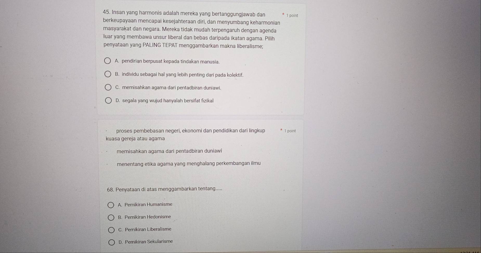 Insan yang harmonis adalah mereka yang bertanggungjawab dan 1 point
berkeupayaan mencapai kesejahteraan diri, dan menyumbang keharmonian
masyarakat dan negara. Mereka tidak mudah terpengaruh dengan agenda
luar yang membawa unsur liberal dan bebas daripada ikatan agama. Pilih
penyataan yang PALING TEPAT menggambarkan makna liberalisme;
A. pendirian berpusat kepada tindakan manusia.
B. individu sebagai hal yang lebih penting dari pada kolektif.
C. memisahkan agama dari pentadbiran duniawi.
D. segala yang wujud hanyalah bersifat fizikal
proses pembebasan negeri, ekonomi dan pendidikan dari lingkup 1 point
kuasa gereja atau agama
memisahkan agama dari pentadbiran duniawi
menentang etika agama yang menghalang perkembangan ilmu
68. Penyataan di atas menggambarkan tentang......
A. Pemikiran Humanisme
B. Pemikiran Hedonisme
C. Pemikiran Liberalisme
D. Pemikiran Sekularisme