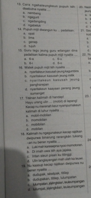 Cara ngahaleungkeun pupuh téh : 20. Naon
disebutna nyaéta ....
jeun
a. nembang B. s
b. ngagurit b. s
c. ngadangding C. !
d. ngabeluk
14. Pupuh mijil diwangun ku ... padalisan. 21. Sau d.
a. opat kuid
b.lima
a.
C. genep b.
d. tujuh C.
15. Guru lagu jeung guru wilangan dina d.
padalisan kalima pupuh mijil nyaéta .... 22. N
a. 6-a c. 6-u be
b. 6-i d. 6-0 a.
16. Watek pupuh mijil téh nyaéta ....
a. nyaritakeun kasusah jeung kagumbira b.
b. nyaritakeun kasusah jeung milik
c. nyaritakeun kasusah jeung C
pangharepan
d. nyaritakeun kaayaan perang jeung
sumanget
17. Titénan kalimah di handap! 23.
Hayu urang ulin ... (mobil) di lapang!
Kecap nu merenah keur nyampurakeun
kalimah di luhur nyaéta ....
a. mobil-mobilan
b. momobilan
c. mobibilan
d. mobilan
18. Kalimah nu ngagunakeun kecap rajékan
wipurwa binarung rarangkén tukang
-an nu bener nyaéta ... 24
a. Luki mah karesepna nyoo momotoran.
b. Di imah uwa téh aya jajaka.
c. Intan sieun pisan ku titinggi.
d. Ulin langlayangan mah ulah ka leuwi.
19. Nu kaasup kecap rajékan dwipurwa nu
2
bener nyaéta ....
a. dudupak, sésépak, titilep
b. dudupakan, titilep, lulumpatan
c. lulumpatan, jéjéngkéan, leuleumpangan
d. lulumpat, jéjéngkéan, leuleumpangan