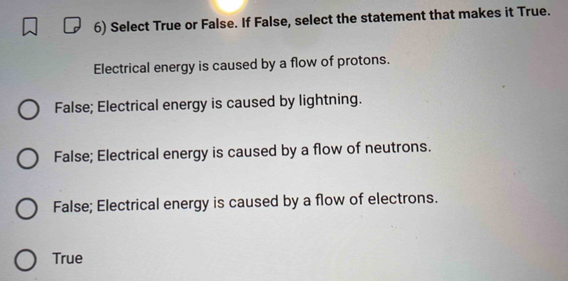 Select True or False. If False, select the statement that makes it True.
Electrical energy is caused by a flow of protons.
False; Electrical energy is caused by lightning.
False; Electrical energy is caused by a flow of neutrons.
False; Electrical energy is caused by a flow of electrons.
True