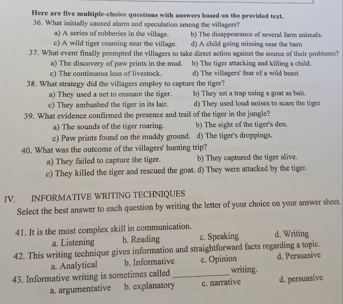 Here are five multiple-choice questions with answers based on the provided text.
36. What initially caused alarm and speculation among the villagers?
a) A series of robberies in the village. b) The disappearance of several farm animals.
c) A wild tiger roaming near the village. d) A child going missing near the barn
37. What event finally prompted the villagers to take direct action against the source of their problems?
a) The discovery of paw prints in the mud. b) The tiger attacking and killing a child.
c) The continuous loss of livestock. d) The villagers' fear of a wild beast
38. What strategy did the villagers employ to capture the tiger?
a) They used a net to ensnare the tiger. b) They set a trap using a goat as bait.
c) They ambushed the tiger in its lair. d) They used loud noises to scare the tiger
39. What evidence confirmed the presence and trail of the tiger in the jungle?
a) The sounds of the tiger roaring. b) The sight of the tiger's den.
c) Paw prints found on the muddy ground. . d) The tiger's droppings.
40. What was the outcome of the villagers' hunting trip?
a) They failed to capture the tiger. b) They captured the tiger alive.
c) They killed the tiger and rescued the goat. d) They were attacked by the tiger.
IV. INFORMATIVE WRITING TECHNIQUES
Select the best answer to each question by writing the letter of your choice on your answer sheet.
41. It is the most complex skill in communication.
a. Listening b. Reading c. Speaking d. Writing
42. This writing technique gives information and straightforward facts regarding a topic.
a. Analytical b. Informative c. Opinion d. Persuasive
43. Informative writing is sometimes called_
writing.
a. argumentative b. explanatory c. narrative d. persuasive