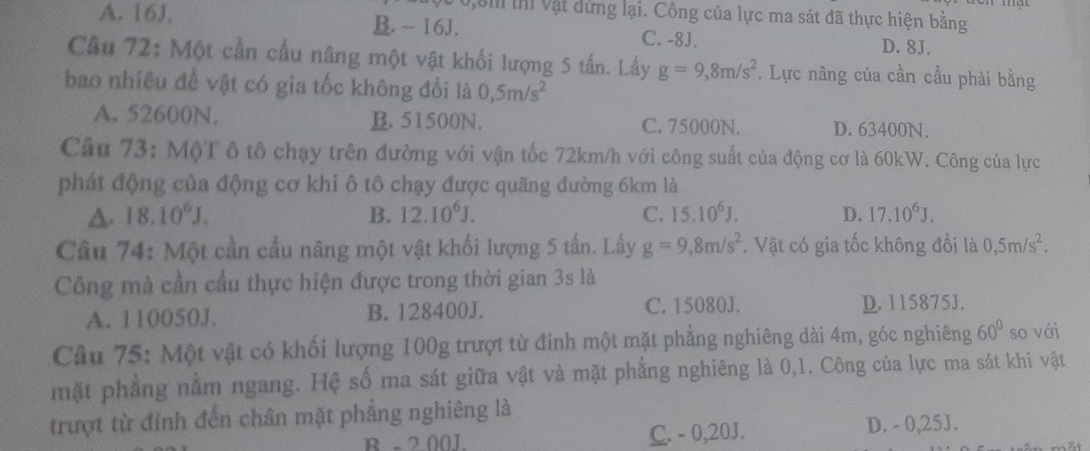 0,8i thí vật dừng lại. Công của lực ma sát đã thực hiện bằng
A. 16J. B. - 16J. C. -8J. D. 8J.
Câu 72: Một cần cấu nâng một vật khối lượng 5 tấn. Lấy g=9,8m/s^2. Lực nâng của cần cầu phải bằng
bao nhiều để vật có gia tốc không đổi là 0,5m/s^2
A. 52600N. B. 51500N.
C. 75000N. D. 63400N.
Câu 73: MộT ô tô chạy trên đường với vận tốc 72km/h với công suất của động cơ là 60kW. Công của lực
phát động của động cơ khi ô tô chạy được quãng đường 6km là
A. 18.10^6J. B. 12.10^6J. C. 15.10^6J. D. 17.10^6J. 
Cầu 74: Một cần cầu nâng một vật khối lượng 5 tấn. Lấy g=9,8m/s^2. Vật có gia tốc không đổi là 0,5m/s^2. 
Công mà cần cầu thực hiện được trong thời gian 3s là
C. 15080J.
A. 110050J. B. 128400J. D. 115875J.
Câu 75: Một vật có khối lượng 100g trượt từ đinh một mặt phẳng nghiêng dài 4m, góc nghiêng 60° so với
mặt phẳng nằm ngang. Hệ số ma sát giữa vật và mặt phẳng nghiêng là 0,1. Công của lực ma sát khi vật
trượt từ đỉnh đến chân mặt phẳng nghiêng là
R - 200J. C. - 0, 20J. D. - 0,25J.