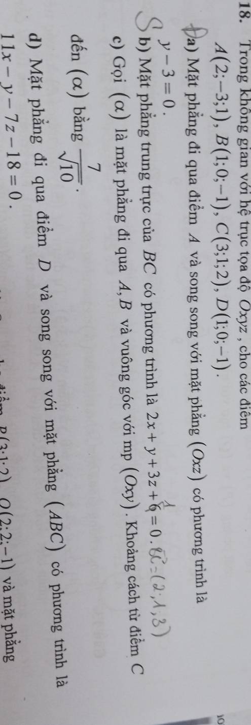 Trong không gian với hệ trục tọa độ Oxyz , cho các điểm
A(2;-3;1), B(1;0;-1), C(3;1;2), D(1;0;-1). 
10
Ma) Mặt phẳng đi qua điểm A và song song với mặt phẳng (Oxz) có phương trình là
y-3=0. 
b) Mặt phẳng trung trực của BC có phương trình là 2x+y+3z+6=0
c) Gọi (α) là mặt phẳng đi qua A, B và vuông góc với mp (Oxy). Khoảng cách từ điểm C
đến (α) bằng  7/sqrt(10) . 
d) Mặt phẳng đi qua điểm D và song song với mặt phẳng (ABC) có phương trình là
11x-y-7z-18=0.
D(3· 1· 2) O (2:2:-1) và mặt phằng